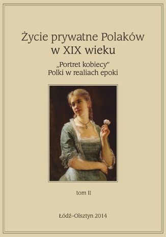 Życie prywatne Polaków w XIX w. \"Portret kobiecy\" Polki w realiach epoki, tom 2